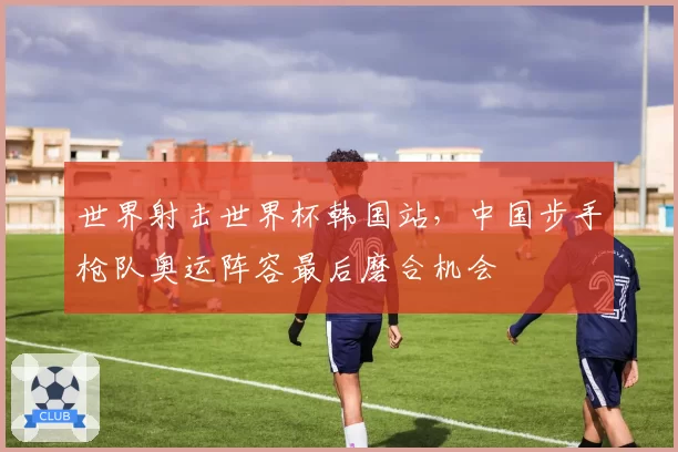 世界射击世界杯韩国站,中国步手枪队奥运阵容最后磨合机会