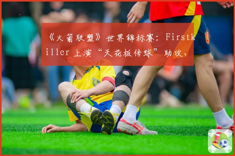 《火箭联盟》世界锦标赛：Firstkiller 上演“天花板传球”助攻，个人技巧能否弥补团队协作短板？