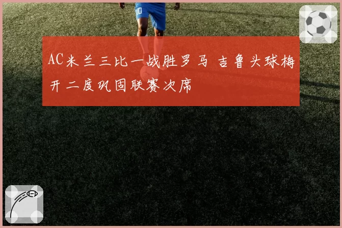 AC米兰三比一战胜罗马 吉鲁头球梅开二度巩固联赛次席
