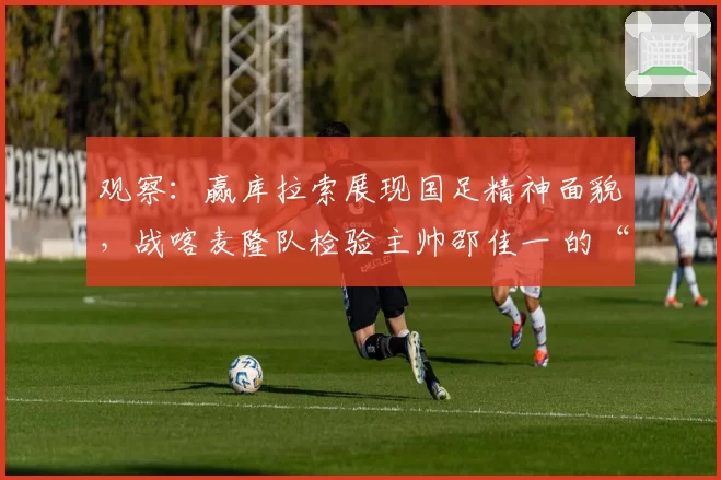 观察:赢库拉索展现国足精神面貌,战喀麦隆队检验主帅邵佳一 的“业务能力”