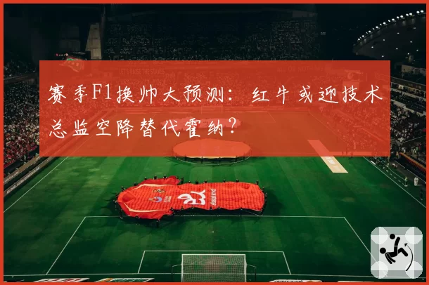 赛季F1换帅大预测：红牛或迎技术总监空降替代霍纳？