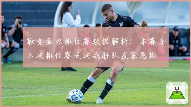 勒克莱尔排位赛数据解析:本赛季六次排位赛五次战胜队友塞恩斯