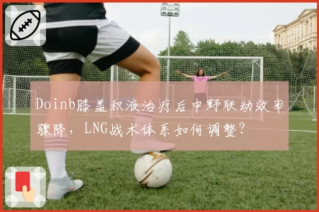 Doinb膝盖积液治疗后中野联动效率骤降，LNG战术体系如何调整？