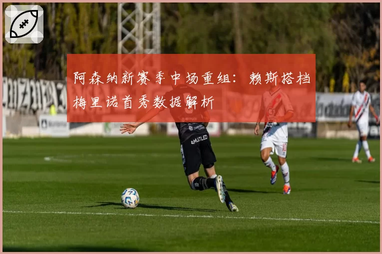 阿森纳新赛季中场重组：赖斯搭档梅里诺首秀数据解析