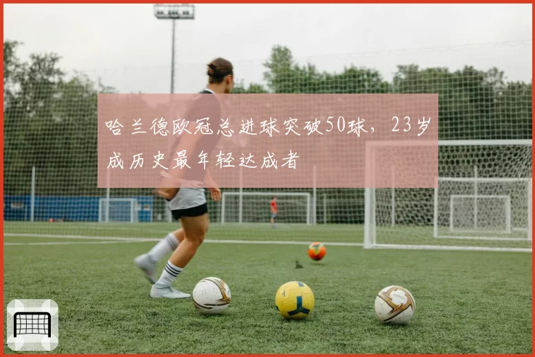 哈兰德欧冠总进球突破50球，23岁成历史最年轻达成者