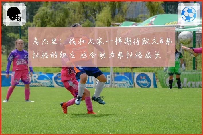 乌杰里:我和大家一样期待欧文&弗拉格的组合 这会助力弗拉格成长