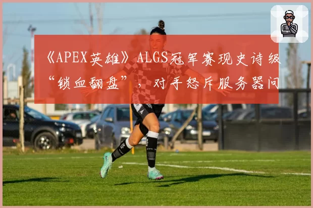 《APEX英雄》ALGS冠军赛现史诗级“锁血翻盘”,对手怒斥服务器问题毁掉生涯最佳局