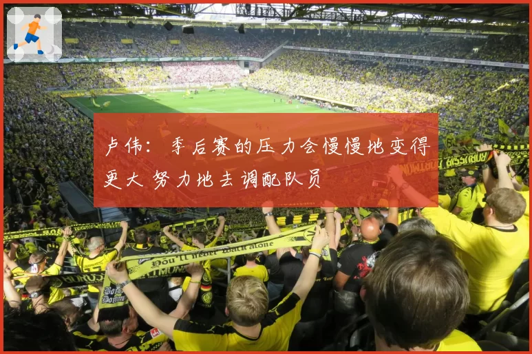 卢伟：季后赛的压力会慢慢地变得更大 努力地去调配队员