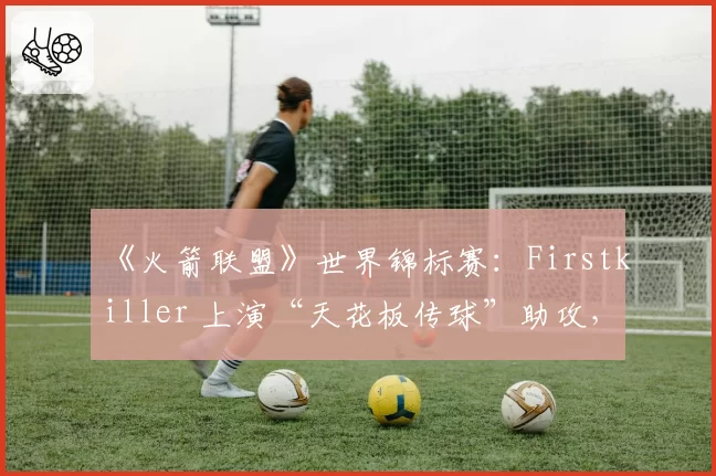 《火箭联盟》世界锦标赛：Firstkiller 上演“天花板传球”助攻，个人技巧能否弥补团队协作短板？