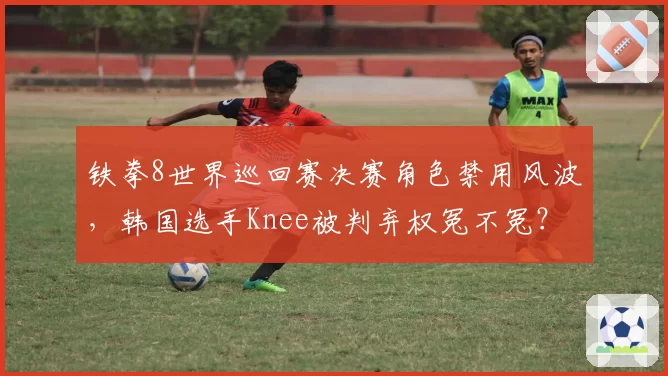 铁拳8世界巡回赛决赛角色禁用风波,韩国选手Knee被判弃权冤不冤?