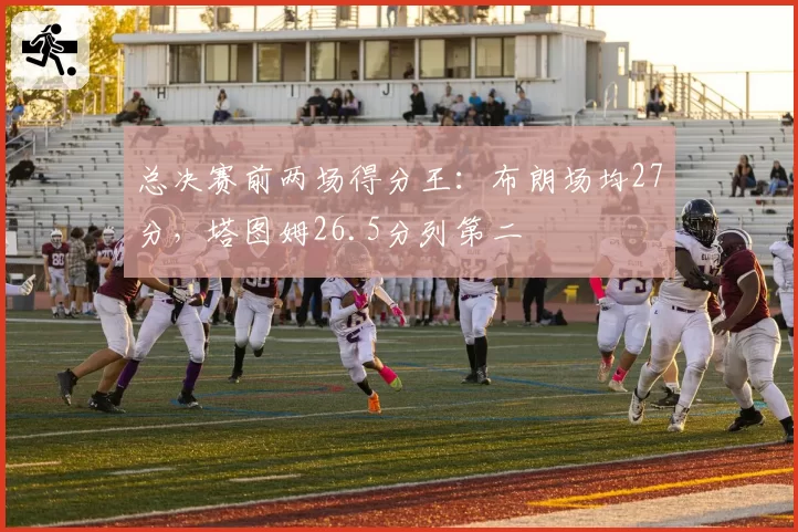 总决赛前两场得分王：布朗场均27分，塔图姆26.5分列第二