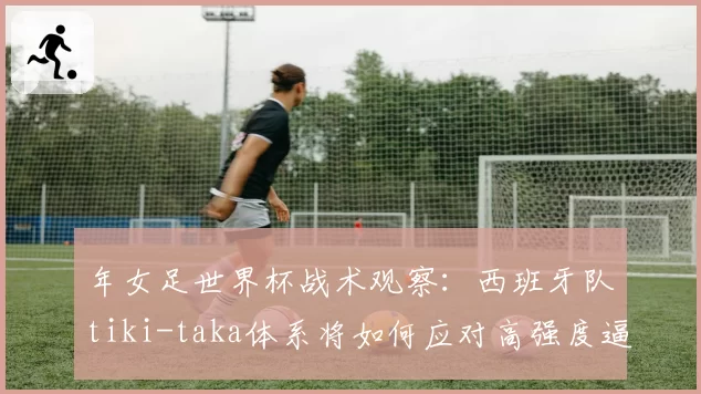 年女足世界杯战术观察：西班牙队tiki-taka体系将如何应对高强度逼抢