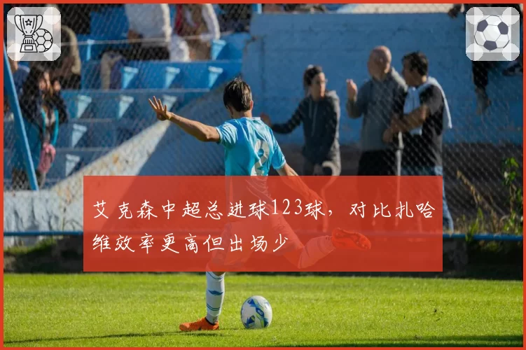 艾克森中超总进球123球，对比扎哈维效率更高但出场少