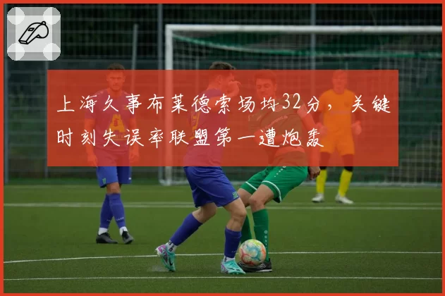 上海久事布莱德索场均32分，关键时刻失误率联盟第一遭炮轰