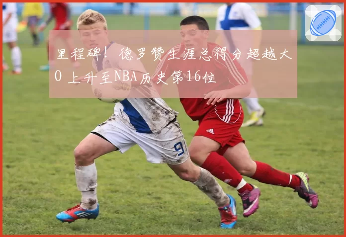 里程碑!德罗赞生涯总得分超越大O 上升至NBA历史第16位
