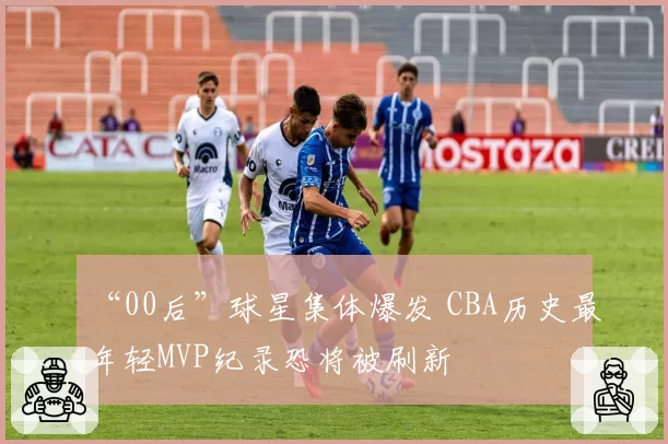 “00后”球星集体爆发 CBA历史最年轻MVP纪录恐将被刷新