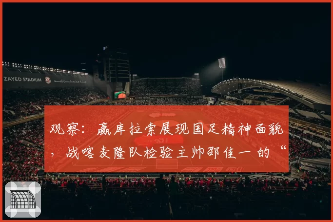 观察:赢库拉索展现国足精神面貌,战喀麦隆队检验主帅邵佳一 的“业务能力”