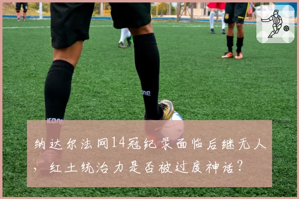 纳达尔法网14冠纪录面临后继无人,红土统治力是否被过度神话?