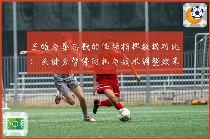 王皓与秦志戬的临场指挥数据对比：关键分暂停时机与战术调整效果