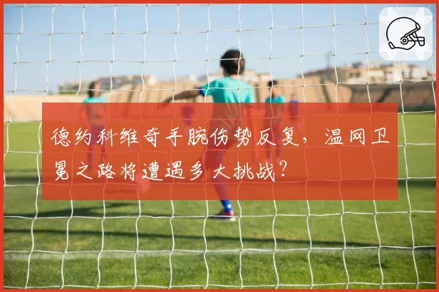 德约科维奇手腕伤势反复,温网卫冕之路将遭遇多大挑战?