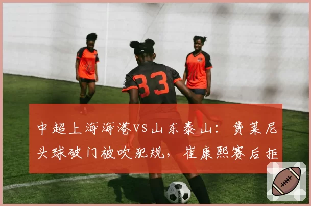 中超上海海港vs山东泰山:费莱尼头球破门被吹犯规,崔康熙赛后拒绝握手