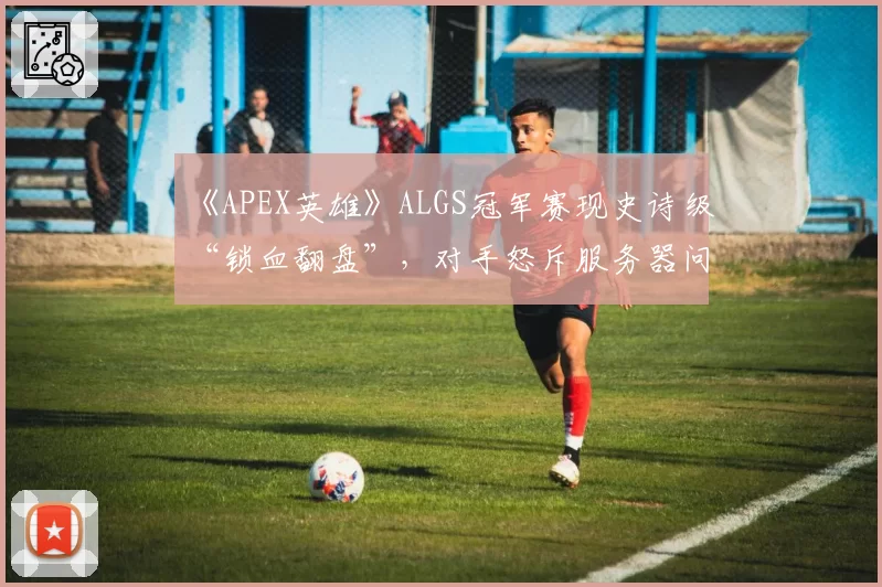 《APEX英雄》ALGS冠军赛现史诗级“锁血翻盘”,对手怒斥服务器问题毁掉生涯最佳局