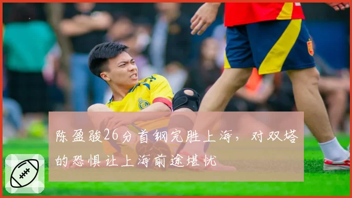 陈盈骏26分首钢完胜上海，对双塔的恐惧让上海前途堪忧