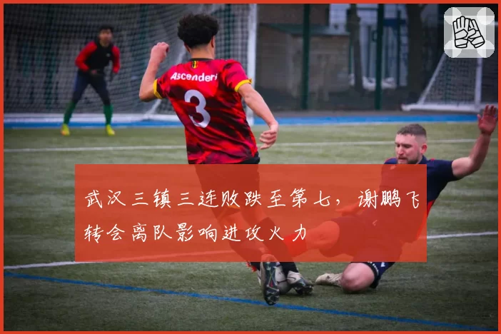 武汉三镇三连败跌至第七,谢鹏飞转会离队影响进攻火力