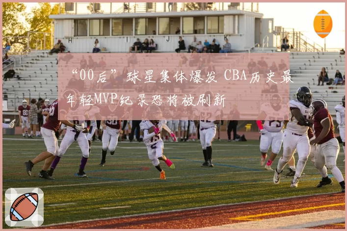 “00后”球星集体爆发 CBA历史最年轻MVP纪录恐将被刷新