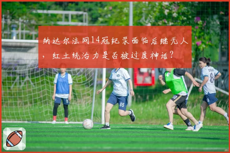 纳达尔法网14冠纪录面临后继无人,红土统治力是否被过度神话?