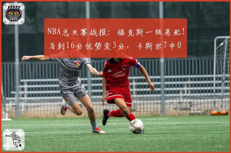 NBA总决赛战报：福克斯一级恶犯！马刺16分优势变3分，卡斯尔7中0