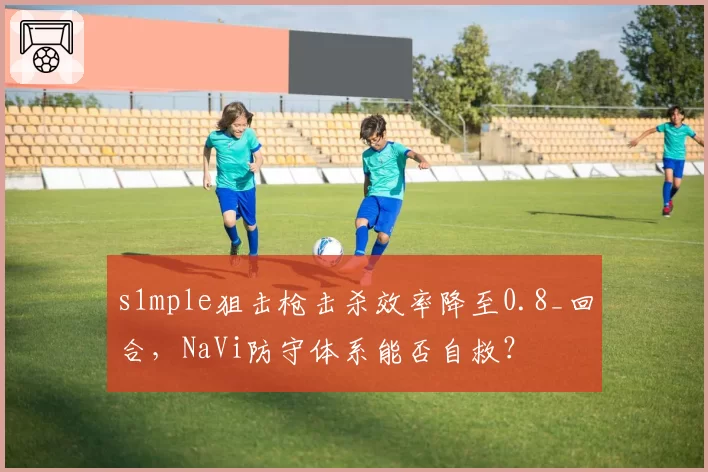 s1mple狙击枪击杀效率降至0.8_回合,NaVi防守体系能否自救?
