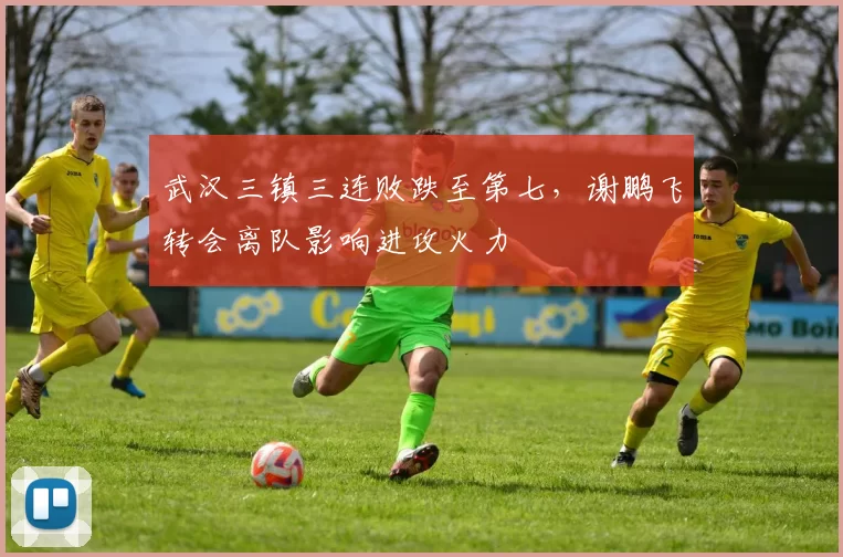 武汉三镇三连败跌至第七,谢鹏飞转会离队影响进攻火力