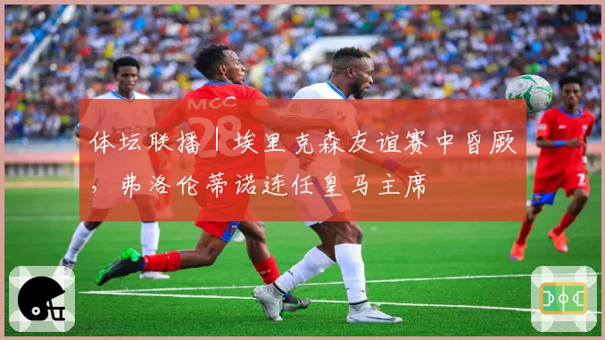体坛联播｜埃里克森友谊赛中昏厥，弗洛伦蒂诺连任皇马主席