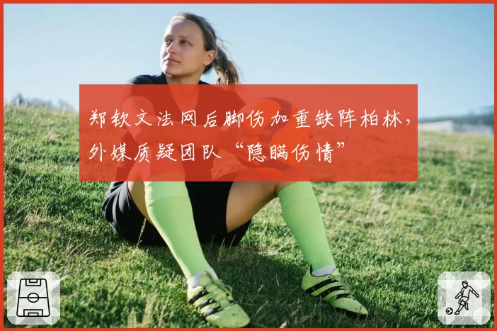 郑钦文法网后脚伤加重缺阵柏林,外媒质疑团队“隐瞒伤情”