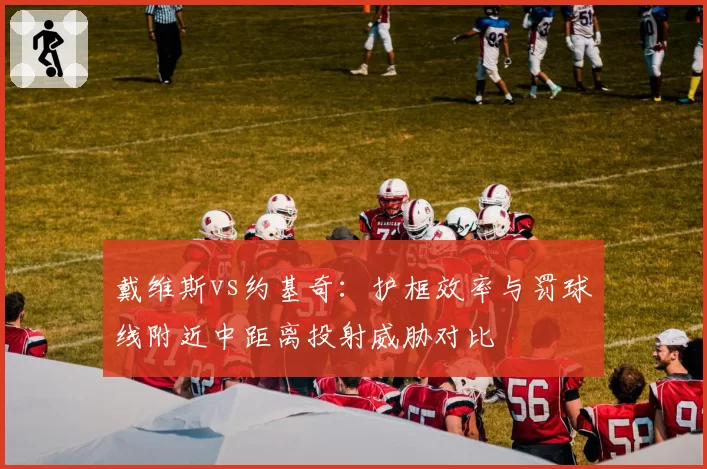 戴维斯vs约基奇:护框效率与罚球线附近中距离投射威胁对比