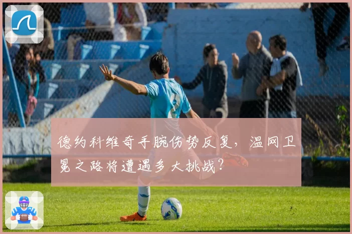 德约科维奇手腕伤势反复,温网卫冕之路将遭遇多大挑战?