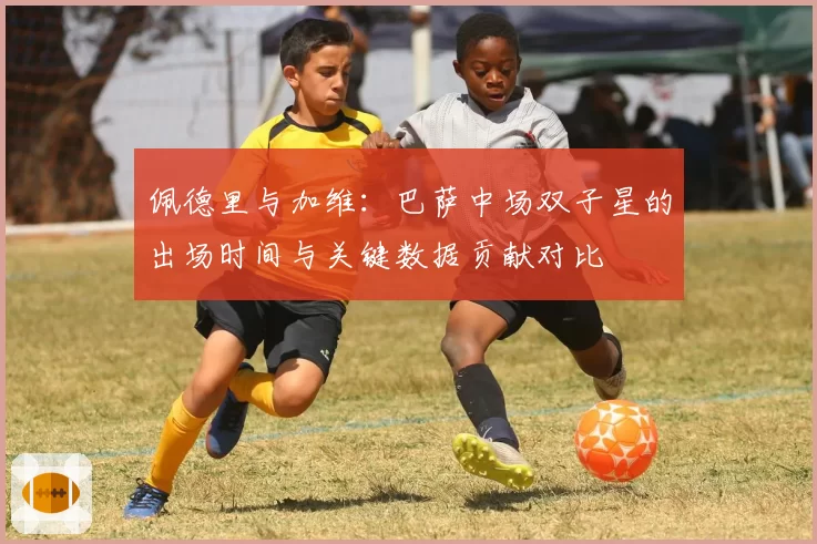 佩德里与加维：巴萨中场双子星的出场时间与关键数据贡献对比