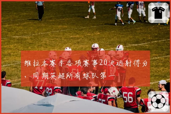 维拉本赛季各项赛事20次远射得分，同期英超所有球队第一