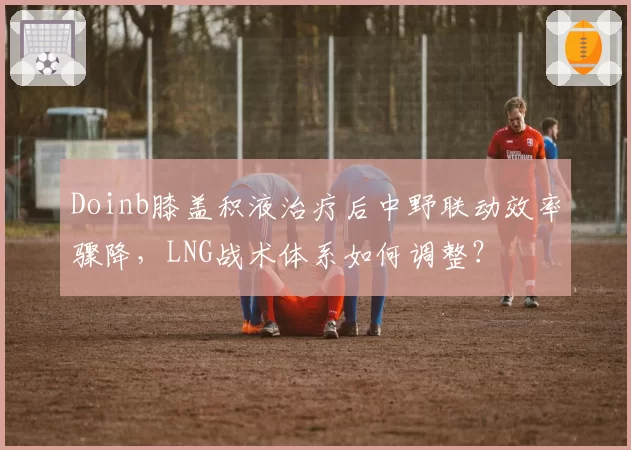Doinb膝盖积液治疗后中野联动效率骤降，LNG战术体系如何调整？