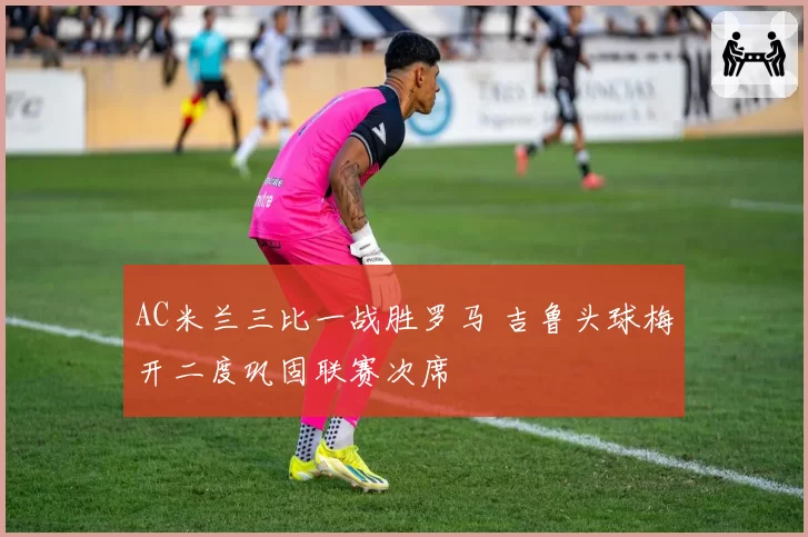 AC米兰三比一战胜罗马 吉鲁头球梅开二度巩固联赛次席