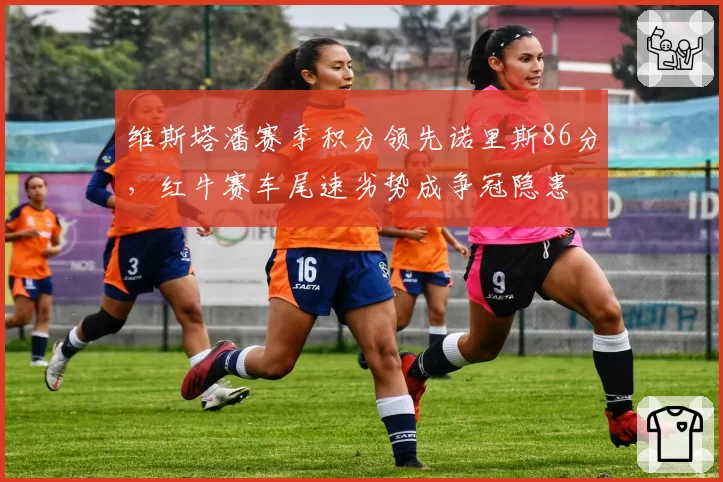 维斯塔潘赛季积分领先诺里斯86分，红牛赛车尾速劣势成争冠隐患